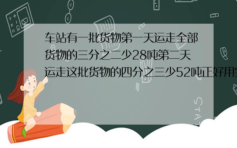 车站有一批货物第一天运走全部货物的三分之二少28吨第二天运走这批货物的四分之三少52吨正好用完这批货物一共有多少吨