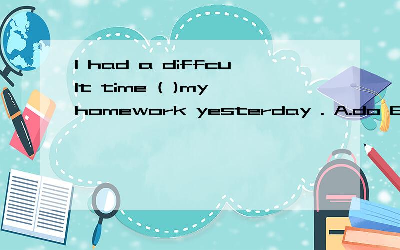 I had a diffcult time ( )my homework yesterday . A.do B.to d