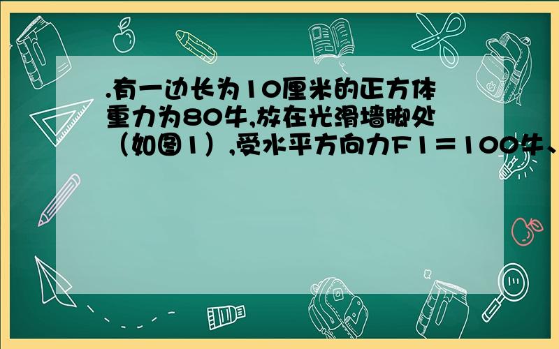 .有一边长为10厘米的正方体重力为80牛,放在光滑墙脚处（如图1）,受水平方向力F1＝100牛、竖直方向力F2＝12牛的