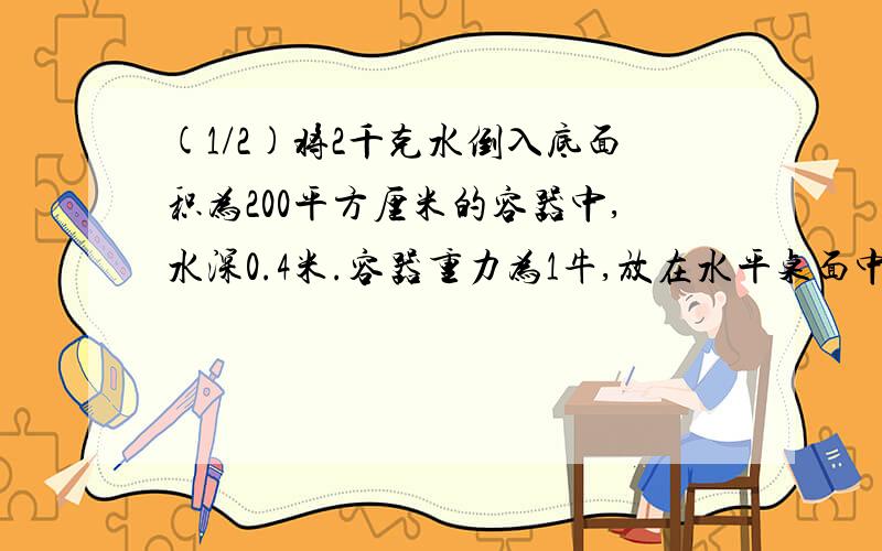 (1/2)将2千克水倒入底面积为200平方厘米的容器中,水深0.4米.容器重力为1牛,放在水平桌面中央 求（...