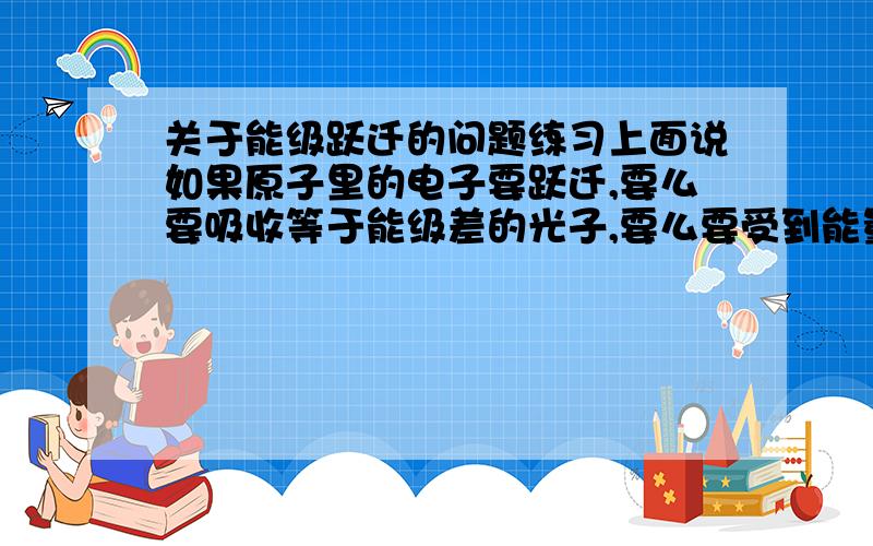 关于能级跃迁的问题练习上面说如果原子里的电子要跃迁,要么要吸收等于能级差的光子,要么要受到能量大于或等于能级差的电子的轰