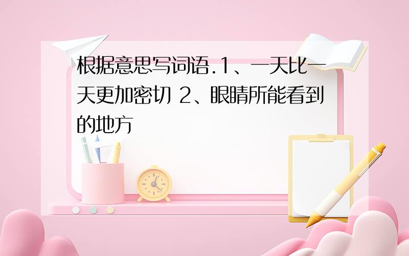 根据意思写词语.1、一天比一天更加密切 2、眼睛所能看到的地方