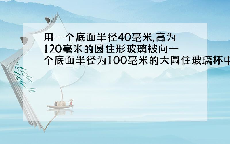 用一个底面半径40毫米,高为120毫米的圆住形玻璃被向一个底面半径为100毫米的大圆住玻璃杯中到水,到了满满1