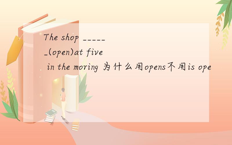 The shop ______(open)at five in the moring 为什么用opens不用is ope