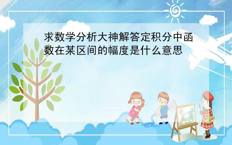 求数学分析大神解答定积分中函数在某区间的幅度是什么意思