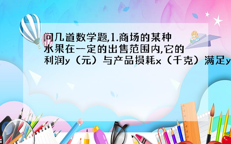 问几道数学题,1.商场的某种水果在一定的出售范围内,它的利润y（元）与产品损耗x（千克）满足y=-x/4+1.若该商品出