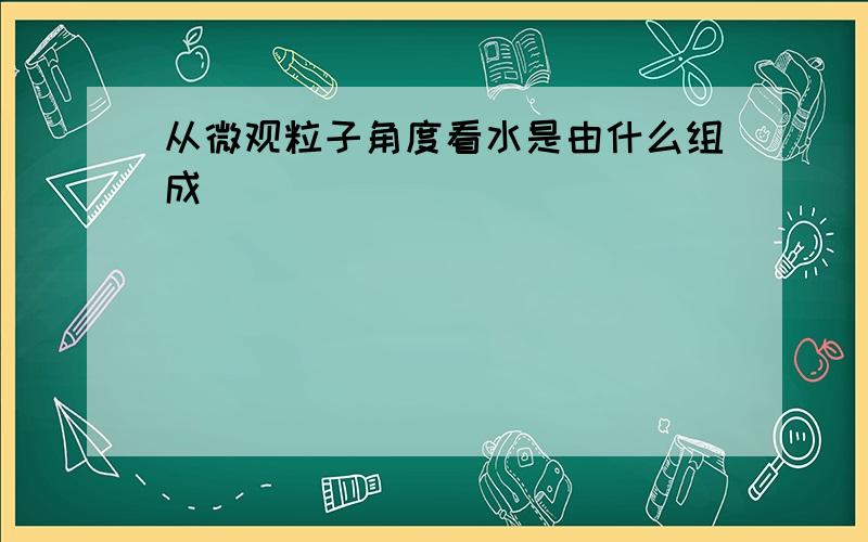 从微观粒子角度看水是由什么组成