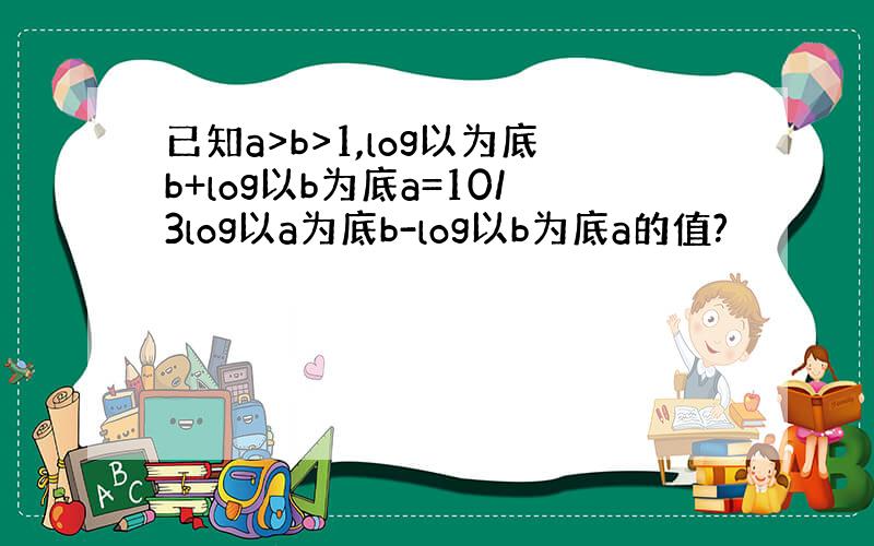 已知a>b>1,log以为底b+log以b为底a=10/3log以a为底b-log以b为底a的值?