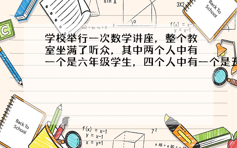 学校举行一次数学讲座，整个教室坐满了听众，其中两个人中有一个是六年级学生，四个人中有一个是五年级学生，七个人中有一个是四