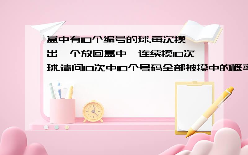 盒中有10个编号的球.每次摸出一个放回盒中,连续摸10次球.请问10次中10个号码全部被摸中的概率是多少?