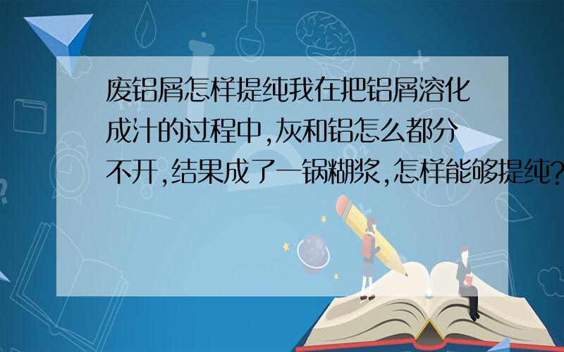 废铝屑怎样提纯我在把铝屑溶化成汁的过程中,灰和铝怎么都分不开,结果成了一锅糊浆,怎样能够提纯?