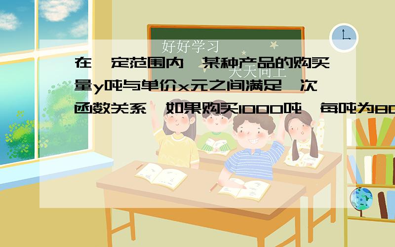 在一定范围内,某种产品的购买量y吨与单价x元之间满足一次函数关系,如果购买1000吨,每吨为800元,