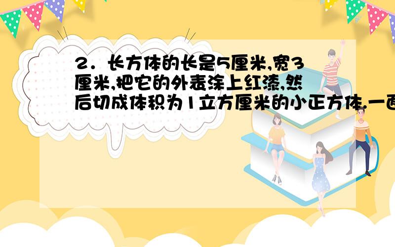 2．长方体的长是5厘米,宽3厘米,把它的外表涂上红漆,然后切成体积为1立方厘米的小正方体.一面、两面和三面有红漆的各有多