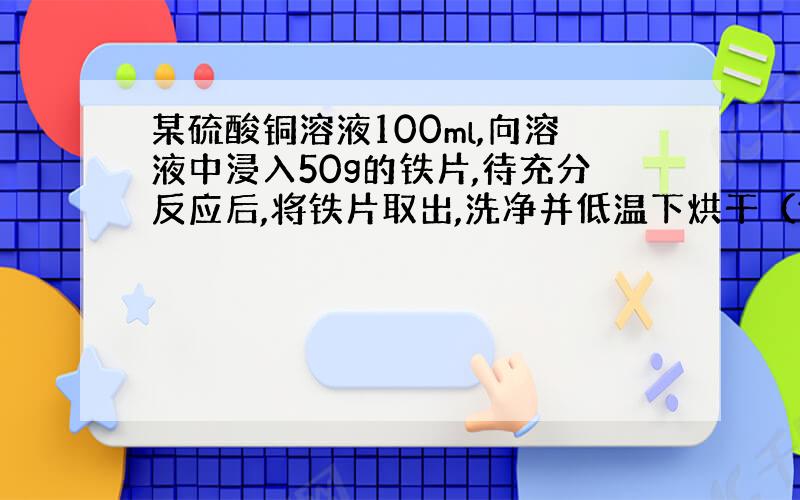 某硫酸铜溶液100ml,向溶液中浸入50g的铁片,待充分反应后,将铁片取出,洗净并低温下烘干（假设析出的铜全部附在铁片上