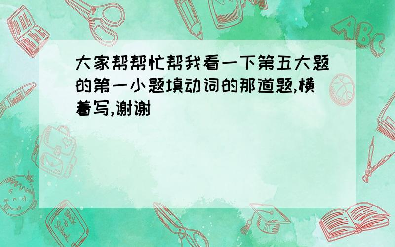 大家帮帮忙帮我看一下第五大题的第一小题填动词的那道题,横着写,谢谢