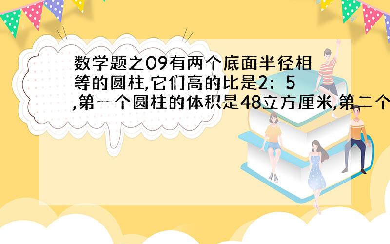 数学题之09有两个底面半径相等的圆柱,它们高的比是2：5,第一个圆柱的体积是48立方厘米,第二个的体积比第一个多多少立方