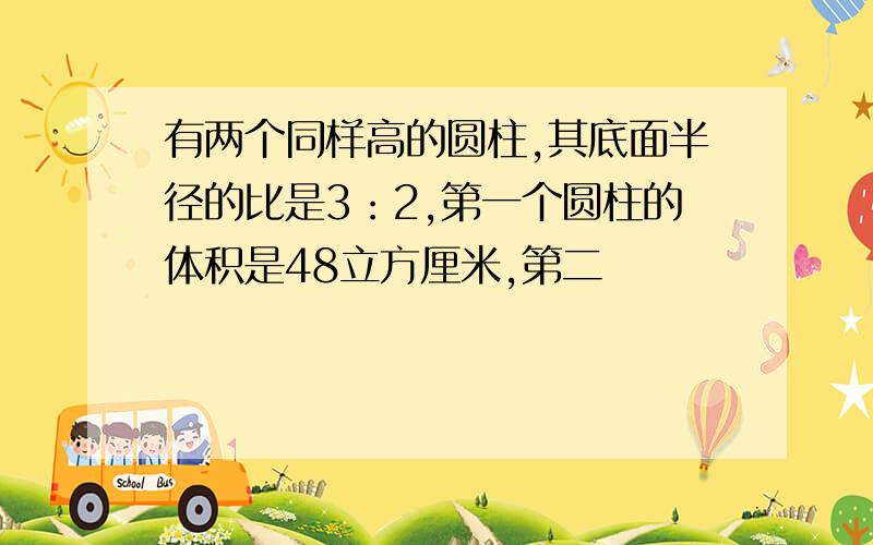 有两个同样高的圆柱,其底面半径的比是3：2,第一个圆柱的体积是48立方厘米,第二