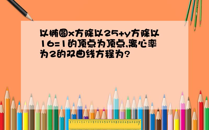 以椭圆x方除以25+y方除以16=1的顶点为顶点,离心率为2的双曲线方程为?