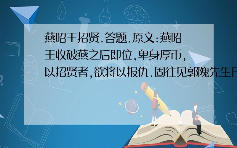 燕昭王招贤.答题.原文:燕昭王收破燕之后即位,卑身厚币,以招贤者,欲将以报仇.固往见郭隗先生曰：“齐因孤之国乱,而袭破燕