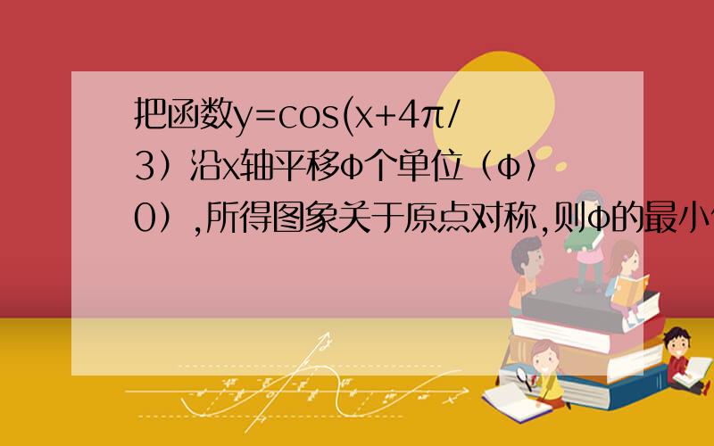 把函数y=cos(x+4π/3）沿x轴平移φ个单位（φ〉0）,所得图象关于原点对称,则φ的最小值是