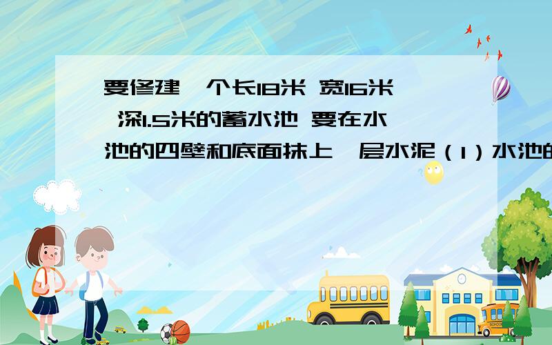 要修建一个长18米 宽16米 深1.5米的蓄水池 要在水池的四壁和底面抹上一层水泥（1）水池的占地面积是多少.（2）抹水