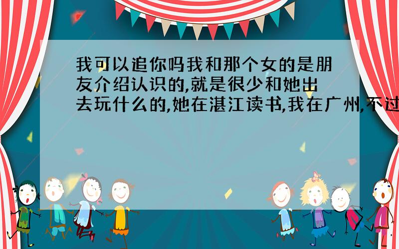 我可以追你吗我和那个女的是朋友介绍认识的,就是很少和她出去玩什么的,她在湛江读书,我在广州,不过我放假回来,平时我和她在