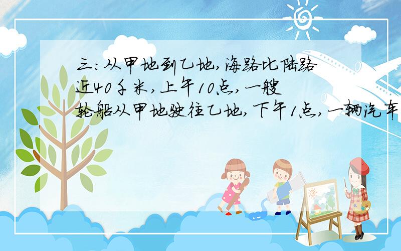 三：从甲地到乙地,海路比陆路近40千米,上午10点,一艘轮船从甲地驶往乙地,下午1点,一辆汽车从甲地开往