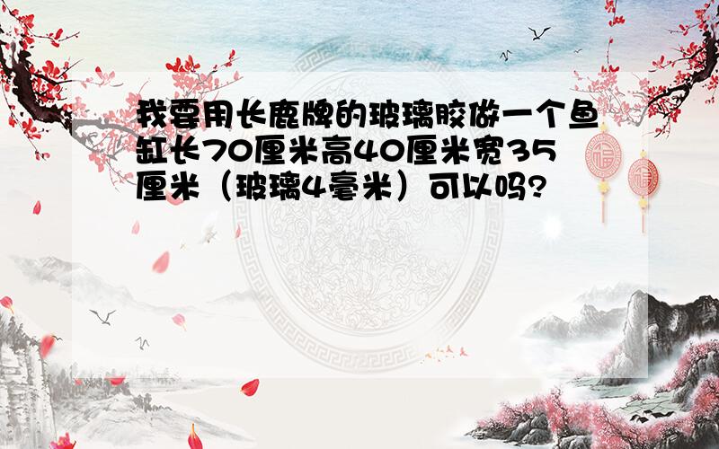 我要用长鹿牌的玻璃胶做一个鱼缸长70厘米高40厘米宽35厘米（玻璃4毫米）可以吗?