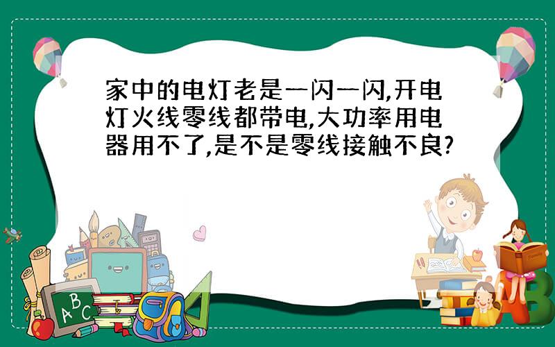 家中的电灯老是一闪一闪,开电灯火线零线都带电,大功率用电器用不了,是不是零线接触不良?