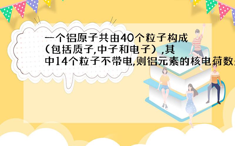 一个铝原子共由40个粒子构成(包括质子,中子和电子）,其中14个粒子不带电,则铝元素的核电荷数是.