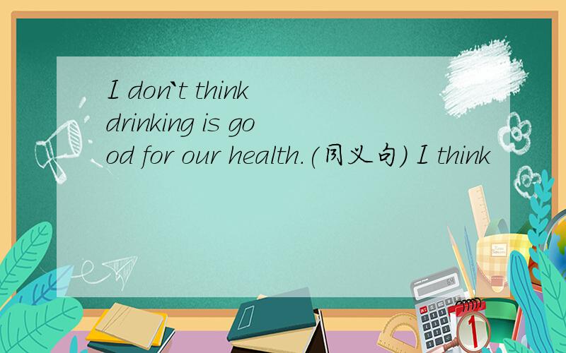 I don`t think drinking is good for our health.(同义句) I think