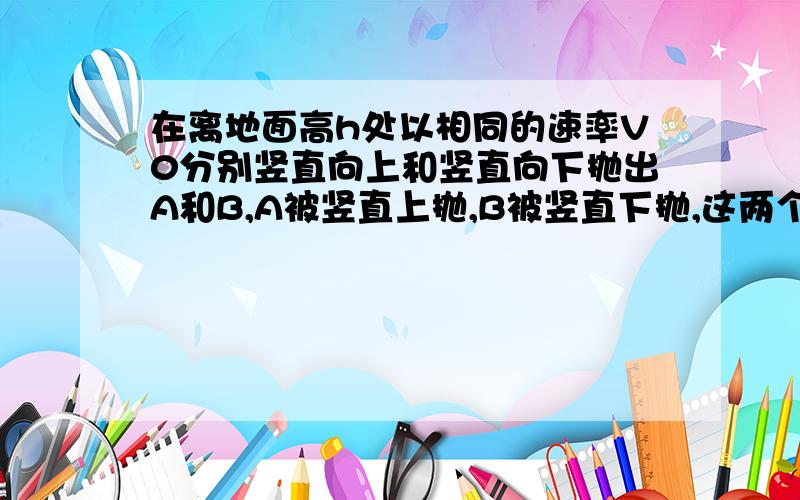 在离地面高h处以相同的速率V0分别竖直向上和竖直向下抛出A和B,A被竖直上抛,B被竖直下抛,这两个物体落到地面的时间差为