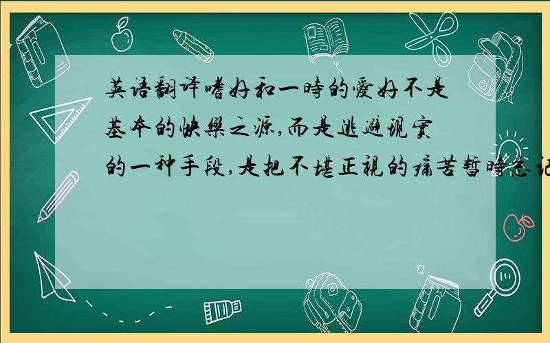 英语翻译嗜好和一时的爱好不是基本的快乐之源,而是逃避现实的一种手段,是把不堪正视的痛苦暂时忘记的一条途径