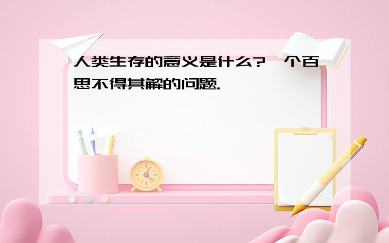 人类生存的意义是什么?一个百思不得其解的问题.