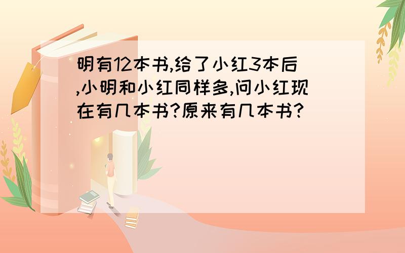 明有12本书,给了小红3本后,小明和小红同样多,问小红现在有几本书?原来有几本书?