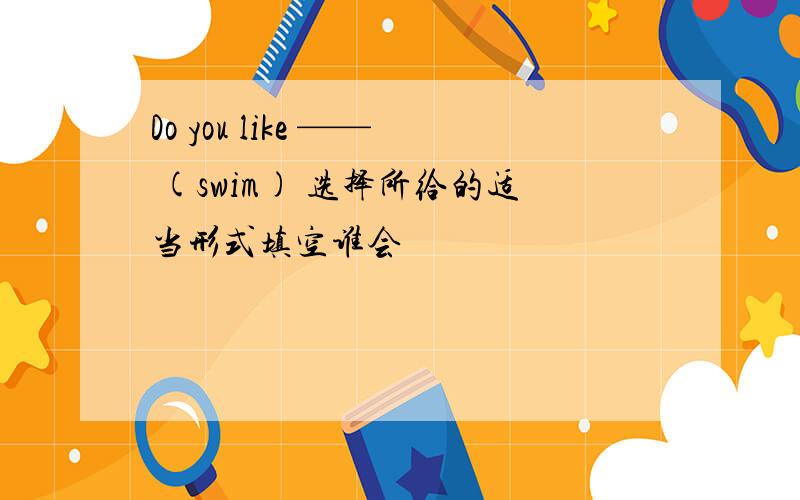 Do you like —— (swim) 选择所给的适当形式填空谁会