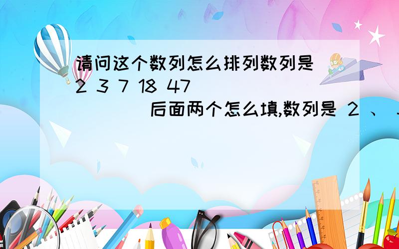 请问这个数列怎么排列数列是 2 3 7 18 47 （ ） （ ）后面两个怎么填,数列是 2 、 3 、 7 、 18