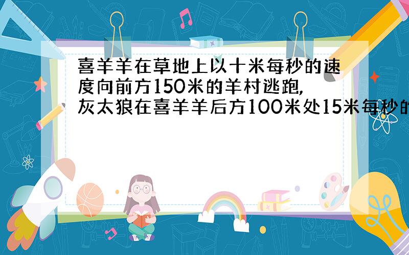 喜羊羊在草地上以十米每秒的速度向前方150米的羊村逃跑,灰太狼在喜羊羊后方100米处15米每秒的