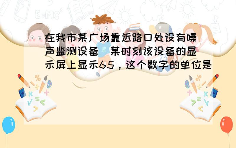 在我市某广场靠近路口处设有噪声监测设备．某时刻该设备的显示屏上显示65，这个数字的单位是______；若此时有一辆汽车路