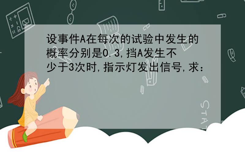 设事件A在每次的试验中发生的概率分别是0.3,挡A发生不少于3次时,指示灯发出信号,求：