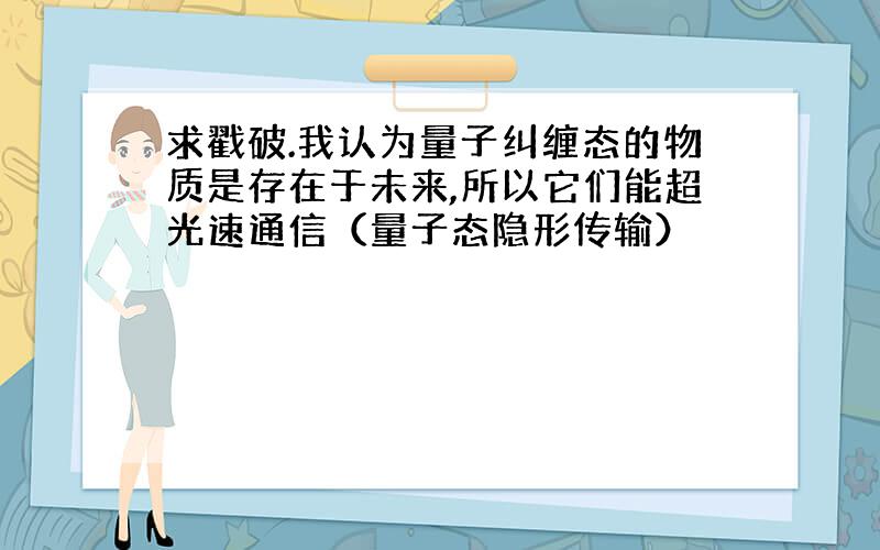 求戳破.我认为量子纠缠态的物质是存在于未来,所以它们能超光速通信（量子态隐形传输）