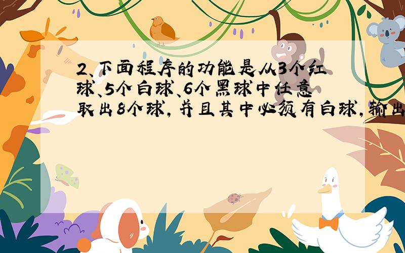 2、下面程序的功能是从3个红球、5个白球、6个黑球中任意取出8个球,并且其中必须有白球,输出多有可能的方案,请填空.