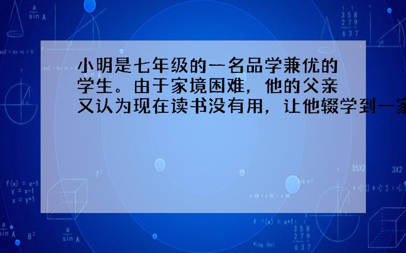 小明是七年级的一名品学兼优的学生。由于家境困难，他的父亲又认为现在读书没有用，让他辍学到一家私营企业打工。该私营企业主常