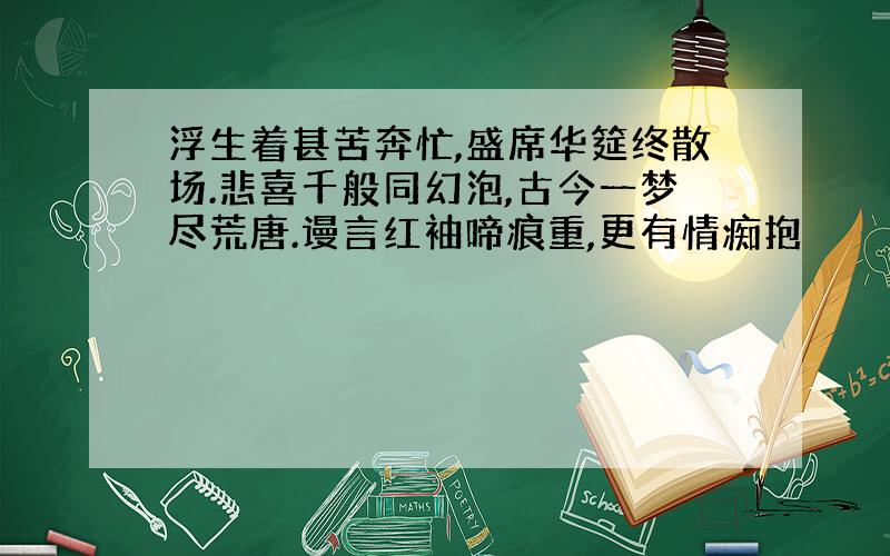 浮生着甚苦奔忙,盛席华筵终散场.悲喜千般同幻泡,古今一梦尽荒唐.谩言红袖啼痕重,更有情痴抱