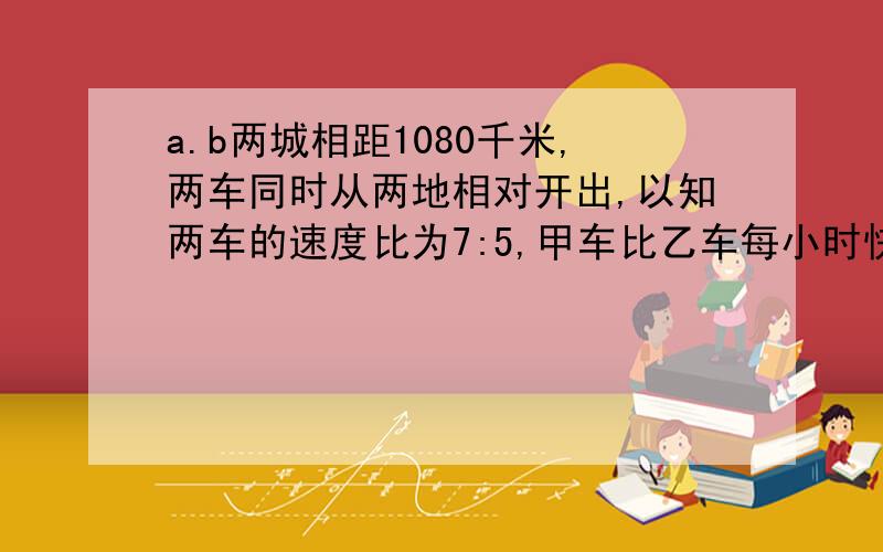 a.b两城相距1080千米,两车同时从两地相对开出,以知两车的速度比为7:5,甲车比乙车每小时快20千米两车经过几小时相