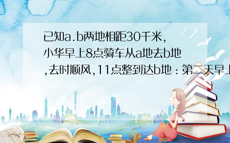 已知a.b两地相距30千米,小华早上8点骑车从a地去b地,去时顺风,11点整到达b地：第二天早上八点,他从b地按原路返回