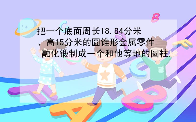 把一个底面周长18.84分米、高15分米的圆锥形金属零件,融化锻制成一个和他等地的圆柱,