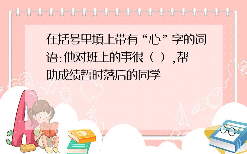 在括号里填上带有“心”字的词语:他对班上的事很（ ）,帮助成绩暂时落后的同学