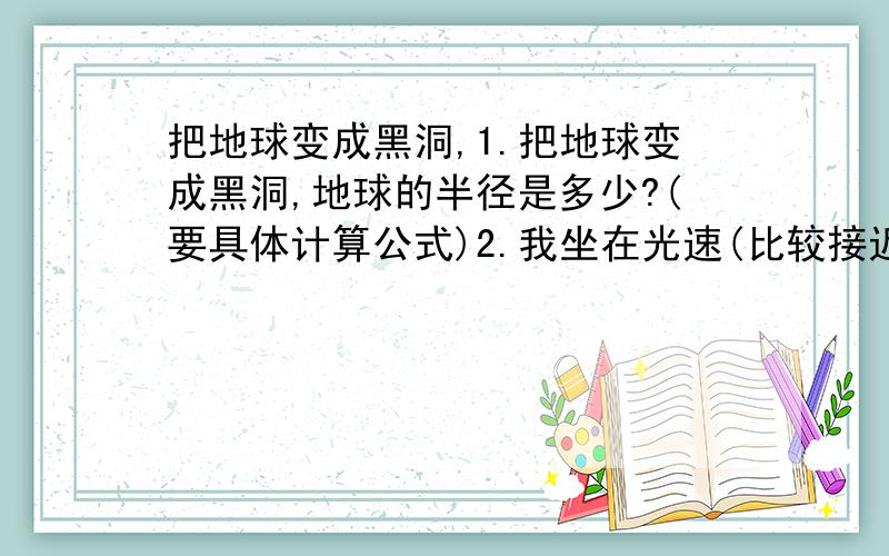 把地球变成黑洞,1.把地球变成黑洞,地球的半径是多少?(要具体计算公式)2.我坐在光速(比较接近光速,以后简称光速)火箭