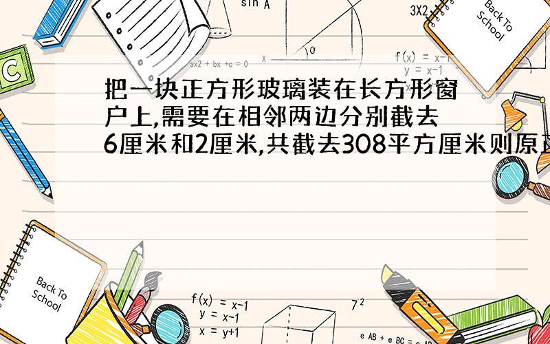 把一块正方形玻璃装在长方形窗户上,需要在相邻两边分别截去6厘米和2厘米,共截去308平方厘米则原正方形玻璃面积是多少平方